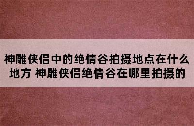 神雕侠侣中的绝情谷拍摄地点在什么地方 神雕侠侣绝情谷在哪里拍摄的